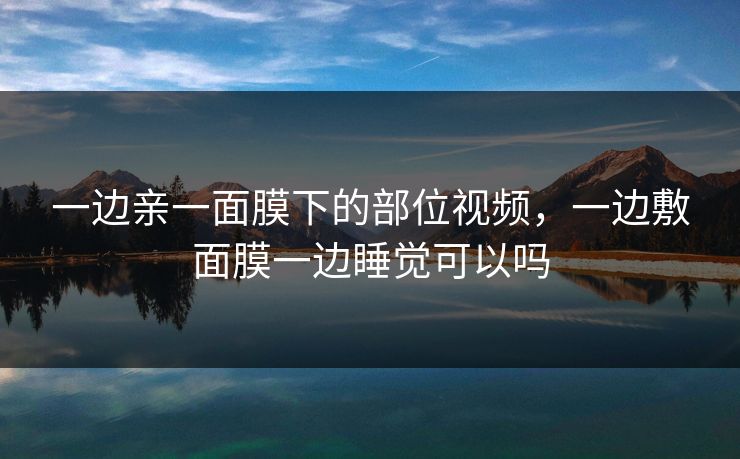 一边亲一面膜下的部位视频,一边敷面膜一边睡觉可以吗 一边亲一面膜下的部位视频,一边敷面膜一边睡觉可以吗