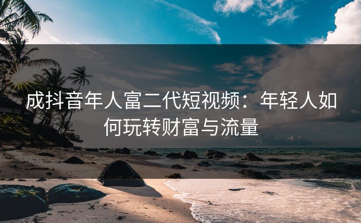 成抖音年人富二代短视频:年轻人如何玩转财富与流量 成抖音年人富二代短视频:年轻人如何玩转财富与流量