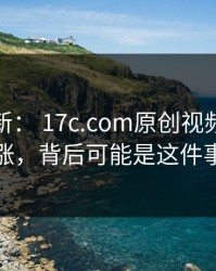 悄悄上新： 17c.com原创视频热度暴涨，背后可能是这件事