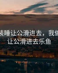 我偷偷装睡让公滑进去，我偷偷装睡让公滑进去乐鱼