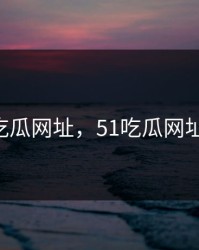 51吃瓜网址，51吃瓜网址4月