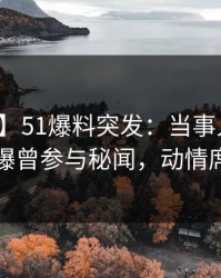 【爆料】51爆料突发：当事人在昨天傍晚被曝曾参与秘闻，动情席卷全网