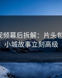 蘑菇短视频幕后拆解：片头包装一改，小城故事立刻高级