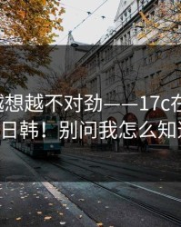 这事我越想越不对劲——17c在线观看；17c日韩！别问我怎么知道的