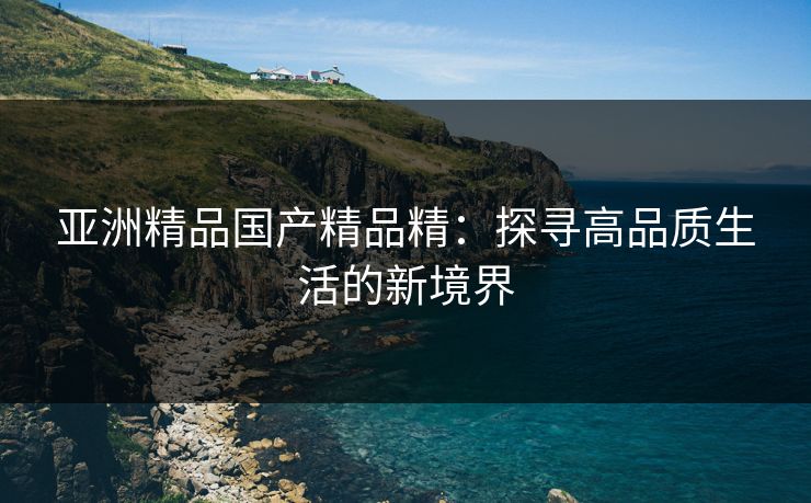 亚洲精品国产精品精:探寻高品质生活的新境界 亚洲精品国产精品精:探寻高品质生活的新境界