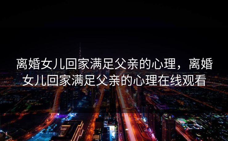离婚女儿回家满足父亲的心理,离婚女儿回家满足父亲的心理在线观看 离婚女儿回家满足父亲的心理,离婚女儿回家满足父亲的心理在线观看