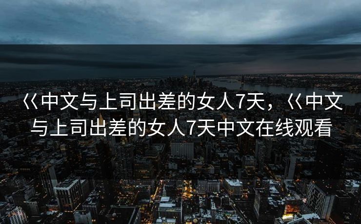 巜中文与上司出差的女人7天,巜中文与上司出差的女人7天中文在线观看 巜中文与上司出差的女人7天,巜中文与上司出差的女人7天中文在线观看