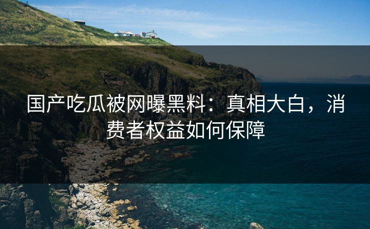 国产吃瓜被网曝黑料：真相大白，消费者权益如何保障