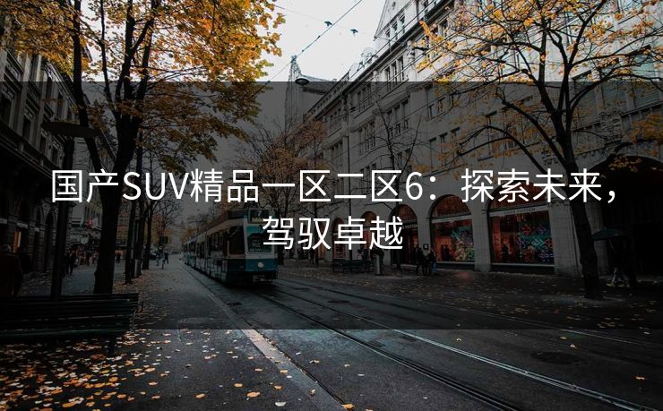 国产SUV精品一区二区6:探索未来,驾驭卓越 国产SUV精品一区二区6:探索未来,驾驭卓越