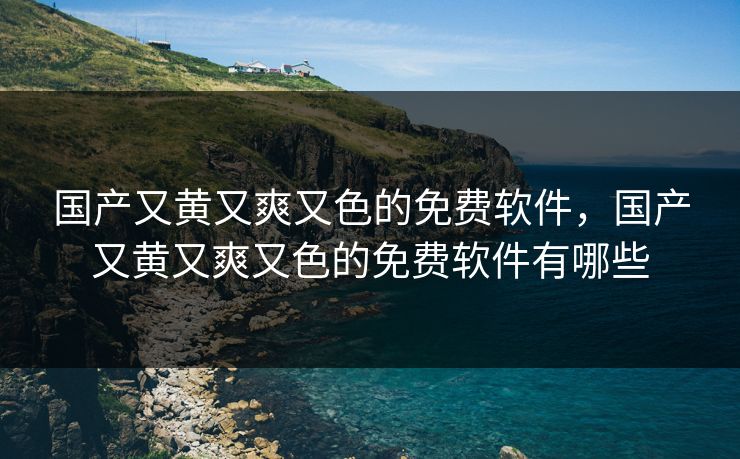 国产又黄又爽又色的免费软件，国产又黄又爽又色的免费软件有哪些