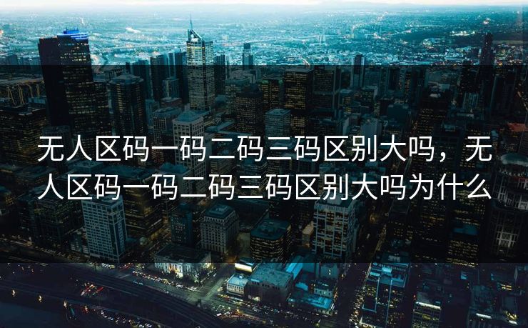 无人区码一码二码三码区别大吗，无人区码一码二码三码区别大吗为什么