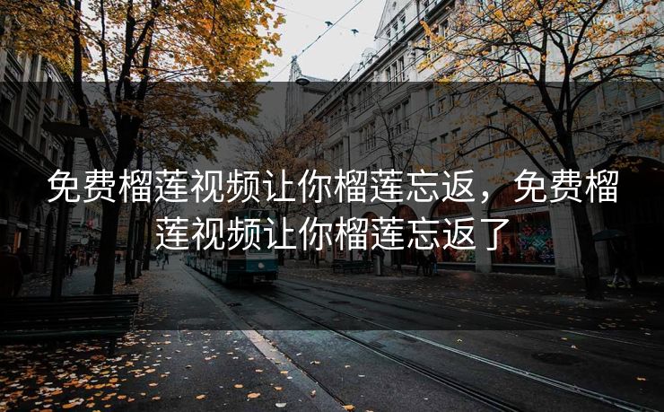 免费榴莲视频让你榴莲忘返，免费榴莲视频让你榴莲忘返了