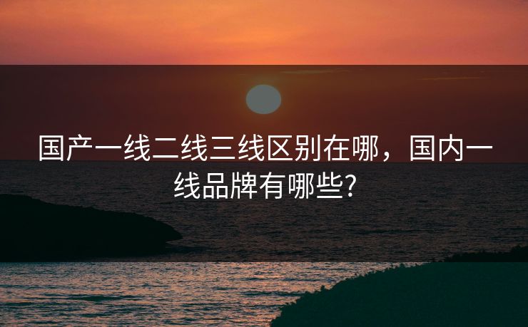 国产一线二线三线区别在哪,国内一线品牌有哪些? 国产一线二线三线区别在哪,国内一线品牌有哪些?