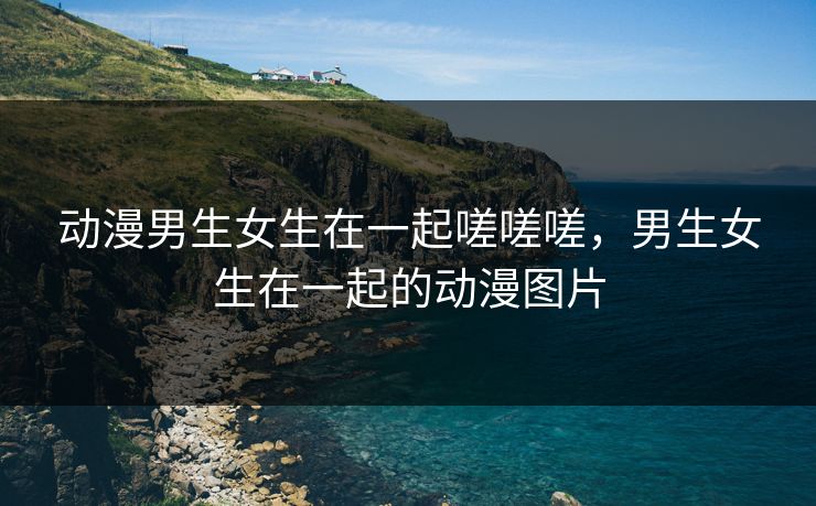 动漫男生女生在一起嗟嗟嗟，男生女生在一起的动漫图片