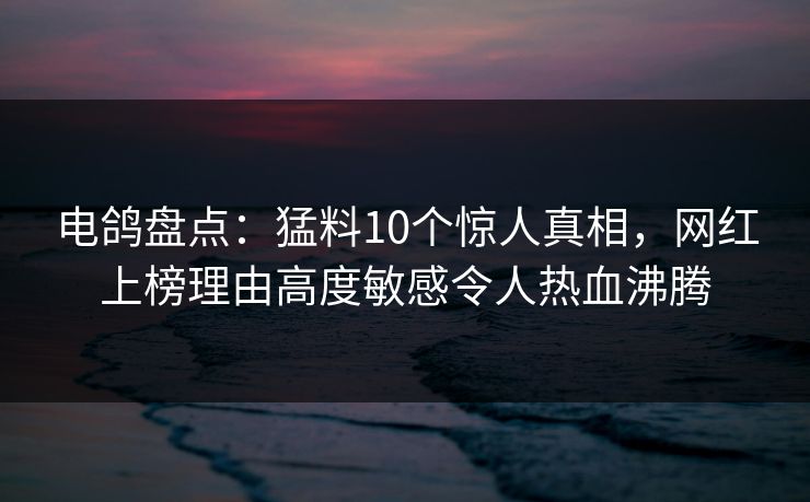 电鸽盘点：猛料10个惊人真相，网红上榜理由高度敏感令人热血沸腾