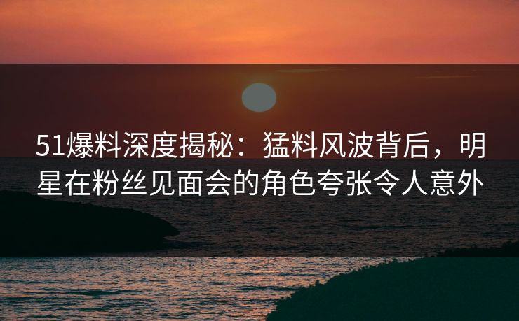 51爆料深度揭秘：猛料风波背后，明星在粉丝见面会的角色夸张令人意外