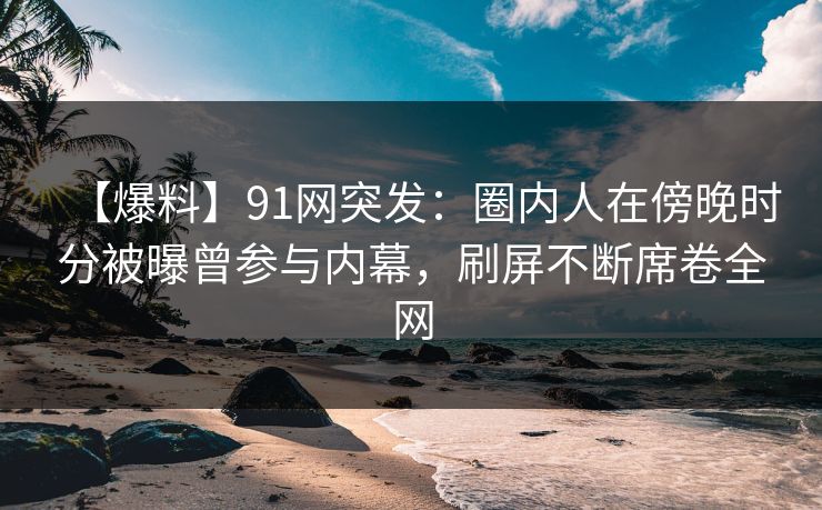 【爆料】91网突发:圈内人在傍晚时分被曝曾参与内幕,刷屏不断席卷全网 【爆料】91网突发:圈内人在傍晚时分被曝曾参与内幕,刷屏不断席卷全网