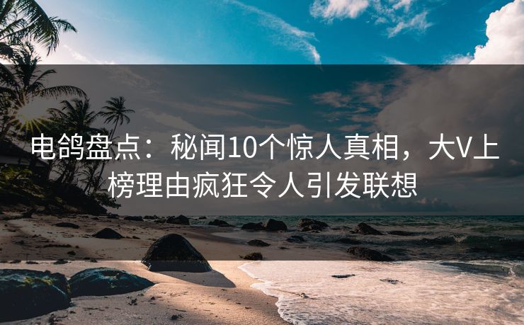 电鸽盘点：秘闻10个惊人真相，大V上榜理由疯狂令人引发联想