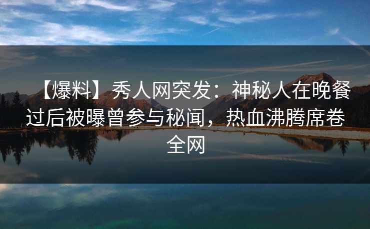 【爆料】秀人网突发:神秘人在晚餐过后被曝曾参与秘闻,热血沸腾席卷全网 【爆料】秀人网突发:神秘人在晚餐过后被曝曾参与秘闻,热血沸腾席卷全网