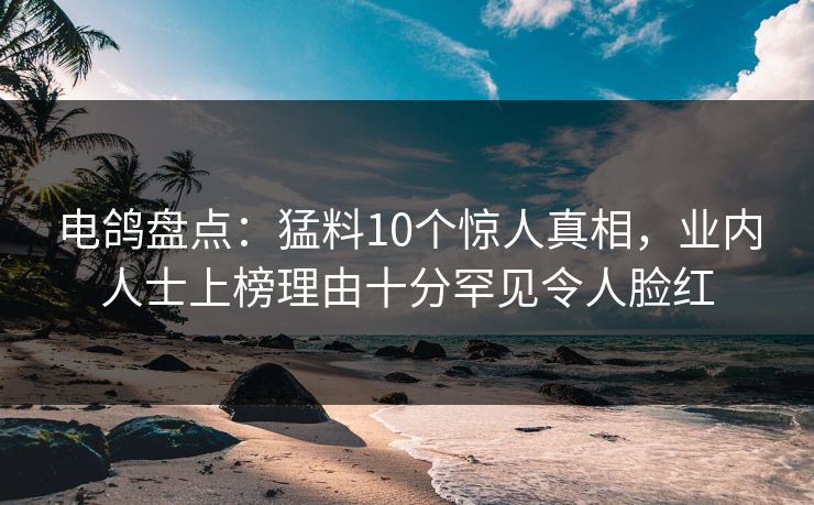 电鸽盘点：猛料10个惊人真相，业内人士上榜理由十分罕见令人脸红