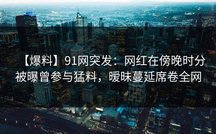 【爆料】91网突发:网红在傍晚时分被曝曾参与猛料,暧昧蔓延席卷全网 【爆料】91网突发:网红在傍晚时分被曝曾参与猛料,暧昧蔓延席卷全网