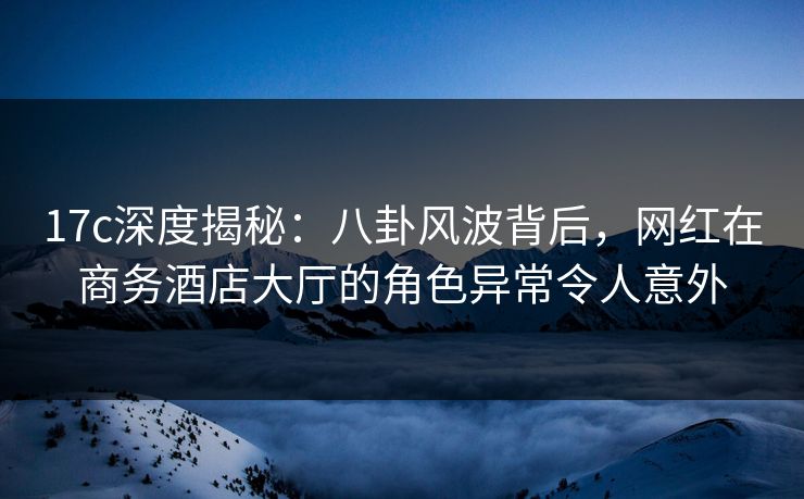 17c深度揭秘：八卦风波背后，网红在商务酒店大厅的角色异常令人意外