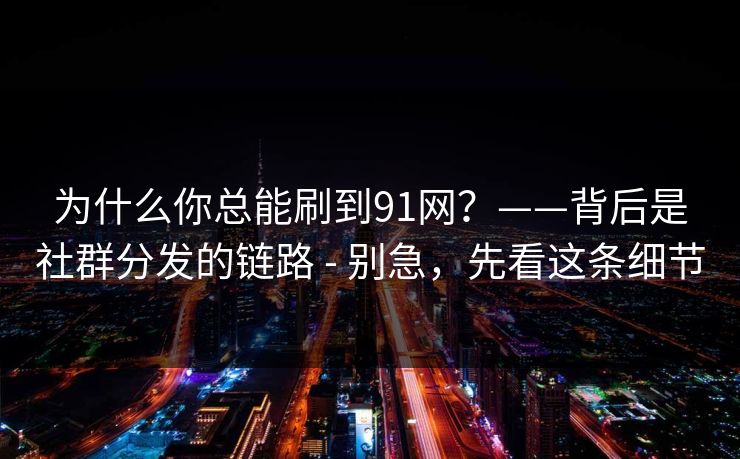 为什么你总能刷到91网？——背后是社群分发的链路 - 别急，先看这条细节