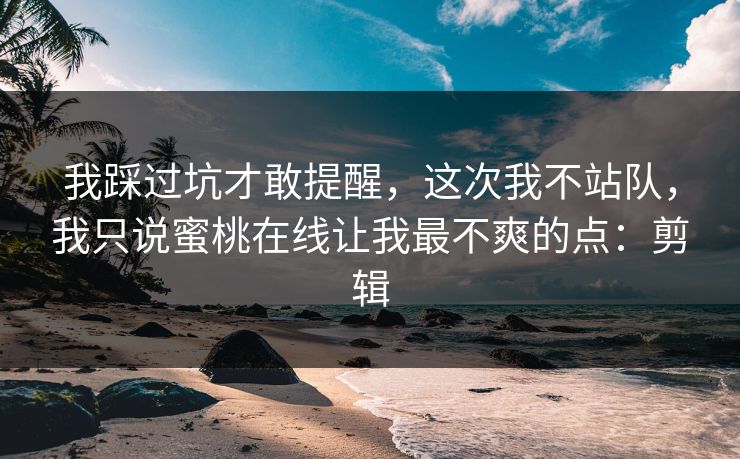 我踩过坑才敢提醒，这次我不站队，我只说蜜桃在线让我最不爽的点：剪辑