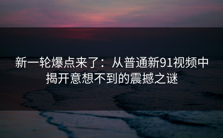 新一轮爆点来了:从普通新91视频中揭开意想不到的震撼之谜 新一轮爆点来了:从普通新91视频中揭开意想不到的震撼之谜