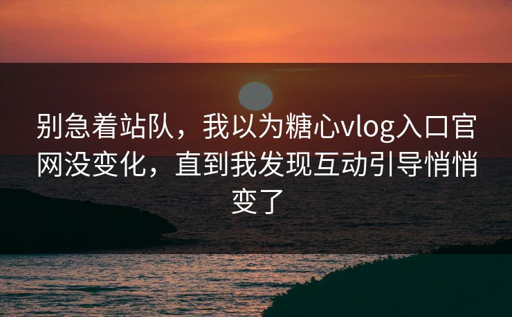别急着站队，我以为糖心vlog入口官网没变化，直到我发现互动引导悄悄变了